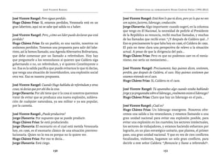 José Vicente Rangel                                     Entrevistas al comandante Hugo Chávez Frías (1992-2012)


José Vicente Rangel: Pero sigues perdido.                             José Vicente Rangel: Está bien lo que tú dices, pero yo lo que no veo
Hugo Chávez Frías: Sí, estamos perdidos, Venezuela está en un         son sujetos, factores, liderazgo, conducción.
gran laberinto, aquí no se sabe qué salida va a haber.                Jorge Olavarría: Algo importante: cuando sugerí, en la columna
                                                                      que tengo en El Nacional, la necesidad de pedirle al Presidente
José Vicente Rangel: Pero, ¿cómo un líder puede declarar que está     de la República su renuncia, recibí muchas llamadas, y muchas
perdido?                                                              de las llamadas que recibí eran: “¿Y después de Caldera qué...?
Hugo Chávez Frías: Es un pueblo, es una nación, nosotros no           Eso es precisamente lo que falta hoy en 1996, el Caldera de 1992.
andamos perdidos. Tenemos una propuesta para salir del labe-          El país no tiene clara una perspectiva de relevo a la situación
rinto, así la hemos llamado, una Agenda Alternativa Bolivariana,      actual. A pesar de que la dirigencia del país...
que debe comenzar por un llamado a referéndum. Hoy hay                Hugo Chávez Frías: Pero es que no podemos caer en el mesia-
que preguntarle a los venezolanos si quieren que Caldera siga         nismo, eso sería un mesianismo...
gobernando o no, un referéndum, y si quieren Constituyente o
no. Esa es la salida pacífica que puede evitarnos lo que tú decías,   José Vicente Rangel: Precisamente, hay quienes dicen, sostienen,
que venga una situación de incertidumbre, una explosión social        perdón, que después de Caldera, el caos. Hay quienes sostienen que
otra vez. Esa es nuestra propuesta.                                   estamos viviendo en el caos.
                                                                      Hugo Chávez Frías: Sí, Caldera es el caos.
José Vicente Rangel: Cuando Hugo hablaba de referéndum y otras
cosas, tú decías que por ahí iba la cosa.                             José Vicente Rangel: Tú apuntabas algo cuando estaba hablando
Jorge Olavarría: Por ahí tiene que ir la cosa si nosotros queremos    Jorge y yo preguntaba sobre el liderazgo, ¿realmente existe el liderazgo?
tratar de evitar que se produzca una nueva explosión, subleva-        Hugo Chávez Frías: Claro que hay un liderazgo en el país...
ción de cualquier naturaleza, ya sea militar o ya sea popular,
por la carestía.                                                      José Vicente Rangel: ¿Cuál es?
                                                                      Hugo Chávez Frías: Un liderazgo emergente. Nosotros ofre-
José Vicente Rangel: ¿Puede producirse?                               cemos una salida a los venezolanos, y estamos llamando a una
Jorge Olavarría: Por supuesto que se puede producir.                  gran unidad nacional para evitar esa explosión posible, para
Hugo Chávez Frías: Se está produciendo.                               evitar una explosión en los cuarteles; los sectores intelectuales,
Jorge Olavarría: El escenario en el cual está metida Venezuela        los sectores de trabajadores, y estamos haciendo esfuerzos por
hoy, en 1996, es el escenario clásico de una situación prerrevo-      lograrlo, en un plan estratégico unitario, que plantea, el primer
lucionaria. Quien no lo vea es porque no lo quiere ver.               paso, una gran unidad nacional. Y que en vez de cien conflictos
Hugo Chávez Frías: Por eso te decía...                                focalizados, violentos, hagamos un solo gran conflicto, para
Jorge Olavarría: Está ciego.                                          decirle a este señor Caldera: “¡Renuncie y llame a referendo!”.

                               150                                                                      151
 