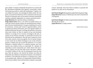 José Vicente Rangel                                      Entrevistas al comandante Hugo Chávez Frías (1992-2012)


gran unidad. Y estamos trabajando duramente las 24 horas del           ocurrir; referendo. Pero hace falta la unidad y la presión del
día, literalmente hablando, para lograrlo, convocando a todos          pueblo en la calle, de los venezolanos.
los factores que están en contra del continuismo. Y aplicar, con
esa unidad en la mano, una estrategia de doble acción. Por una         José Vicente Rangel: Muchas gracias a Jorge Olavarría; gracias, Hugo.
parte, una acción de resistencia civil, la resistencia civil hay que   Jorge Olavarría: Gracias, te felicito por este nuevo escenario de
hacerla en Venezuela, pero no de manera irracional (quemando           tu programa.
cauchos, asaltando, saqueando); no, vamos a pararnos contra...
Jorge Olavarría: Eso más bien afianza al Gobierno.                     José Vicente Rangel: Se lo debo a un gran artista venezolano, Campos
Hugo Chávez Frías: Claro, y eso afecta la unidad misma y la            Biscardi, que tú conoces.
moral de la fuerza misma, porque son manifestaciones conduci-          Jorge Olavarría: Sí, amigo nuestro.
das al fracaso inmediatamente. Una gran unidad para la acción
de resistencia. ¿Contra qué? Contra la agenda Caldera, contra                                                         Sede de Televen, Caracas
la agenda que llaman Venezuela, pero es la agenda Caldera, la
desnacionalización del país, la entrega del petróleo. Cincuenta
años atrás, Gómez no hizo ni siquiera lo que está haciendo
Caldera: la entrega de los recursos estratégicos del país, la
ruptura de las Fuerzas Armadas, la pretensión de borrar los
derechos de los trabajadores. Hay que hacer resistencia cívica
en la calle, unitaria, contra esa agenda. Pero al mismo tiempo,
la otra acción de esa doble estrategia es una acción ofensiva,
porque a Caldera hay que sacarlo del Gobierno. Yo no estoy
llamando a rebelión militar ni a rebelión popular, pero hay
muchas vías; Caldera incluso es enjuiciable. Si a Samper en
Colombia lo están enjuiciando por recibir dinero del narco-
tráfico, Caldera creo que hizo algo mucho más grave. Caldera
no recibió, Caldera le dio casi un presupuesto anual de este
país, lleno de miseria y de muertos de hambre, los niños de
Venezuela, dos millones en situación de miseria, a los lavadores
de dinero, a los traficantes de dinero, y se llevaron eso, y aquí
no ha pasado nada. ¿Quién es el responsable? Rafael Caldera.
Juicio contra Caldera, recorte del período, cualquier cosa puede

                                158                                                                    159
 
