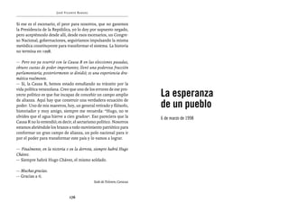 José Vicente Rangel


Si ese es el escenario, el peor para nosotros, que no ganemos
la Presidencia de la República, yo lo doy por supuesto negado,
pero aceptémoslo desde allí, desde esos escenarios, un Congre-
so Nacional, gobernaciones, seguiríamos impulsando la misma
metódica constituyente para transformar el sistema. La historia
no termina en 1998.

— Pero eso ya ocurrió con la Causa R en las elecciones pasadas,
obtuvo cuotas de poder importantes; llevó una poderosa fracción
parlamentaria; posteriormente se dividió; es una experiencia dra-
mática realmente.
— Sí, la Causa R, hemos estado estudiando su tránsito por la

                                                                        La esperanza
vida política venezolana. Creo que uno de los errores de ese pro-
yecto político es que fue incapaz de concebir un campo amplio

                                                                        de un pueblo
de alianza. Aquí hay que construir una verdadera ecuación de
poder. Uno de mis maestros, hoy, un general retirado y filósofo,
historiador y muy amigo, siempre me recuerda: “Hugo, no te
olvides que el agua hierve a cien grados”. Eso pareciera que la         6 de marzo de 1998
Causa R no lo entendió; es decir, el sectarismo político. Nosotros
estamos abriéndole los brazos a todo movimiento patriótico para
conformar un gran campo de alianza, un polo nacional para ir
por el poder para transformar este país y lo vamos a lograr.

— Finalmente, en la victoria o en la derrota, siempre habrá Hugo
Chávez.
— Siempre habrá Hugo Chávez, el mismo soldado.

— Muchas gracias.
— Gracias a ti.
                                             Sede de Televen, Caracas



                               176
 
