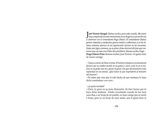Entrevistas al comandante Hugo Chávez Frías (1992-2012)




J  osé Vicente Rangel: Buenas noches, para todos ustedes. Me siento
   muy complacido de estar nuevamente en sus hogares y esta noche voy
a conversar con el comandante Hugo Chávez. El comandante Chávez
genera simpatías y antipatías, genera miedos y adhesiones y en las úl-
timas semanas aparece en un espectacular ascenso en las encuestas.
Nada más lógico entonces, ya en pleno clima electoral del país que con-
versar una vez más con el líder del 4 de febrero. Buenas noches, Hugo.
Hugo Chávez Frías: Buenas noches, José Vicente. Un gusto estar
de nuevo contigo.

— Vamos a entrar de lleno al tema. El ministro Andueza recientemente
declaró que tú estabas metido en un golpe y, claro, como tú ya te me-
tiste en un golpe una vez, quizás la gente crea que efectivamente estás
repitiendo en ese intento. ¿Qué tienes tú que responderle al ministro
del Interior?
—Tú sabes que creo que el solo hecho de que Andueza lo haya
dicho sumándose a un coro...

—¿Le quita seriedad?
—Claro, lo pone en su justa dimensión. Es bien bueno que lo
haya dicho Andueza. Estaba recordando cuando leí eso hace
unos días, a un brujo de mi pueblo, un buen amigo que se metió
a brujo, pero es un brujo de esos malos, que la gente hace lo


                                 179
 