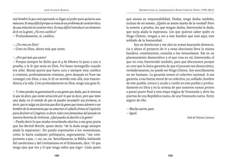 José Vicente Rangel                                          Entrevistas al comandante Hugo Chávez Frías (1992-2012)


este hombre lo que está esperando es llegar al poder para quitarse una        que asuma su responsabilidad. Dudas, tengo dudas también,
máscara. Es muy difícil porque se trata de un problema de carácter ético,     incluso de mí mismo. ¿Quién se siente dueño de la verdad? Pero
de una relación de carácter ético. Es muy difícil introducir un elemento      la someto a prueba, los que tengan dudas, bienvenida la duda,
de fe en la gente. ¿Tú eres católico?                                         que surja alada la esperanza. Los que quieran saber quién es
— Profundamente, sí, católico.                                                Hugo Chávez, vengan a ver a este hombre que está aquí, este
                                                                              soldado de la humanidad.
— ¿Tú crees en Dios?                                                                Soy un demócrata y me alcé en armas buscando democra-
— Creo en Dios, ahora más que antes.                                          cia y ahora el proyecto de ir a estas elecciones lleva la misma
                                                                              bandera, constituyente, consulta a los venezolanos. Ese es un
— ¿Por qué más que antes?                                                     planteamiento democrático y el que crea en mí, bienvenido; el
— Porque siempre he dicho que el 4 de febrero lo puso a uno a                 que no crea, bienvenido también, para que discutamos porque
prueba, y la fe que tenía en Dios. Fui hasta monaguillo cuando                yo creo que la única garantía de que el proceso sea democrático,
era niño. Mamá quería que fuera cura y siempre muy católico                   verdaderamente, no puede ser Hugo Chávez. Soy sencillamente
y cristiano, profundamente cristiano, pero después en Yare me                 un ser humano. La garantía somos el colectivo nacional. A esa
conseguí con Dios, o sea, le di un sentido más allá, una trascen-             garantía, a esa fuerza moral de un colectivo, yo, soldado, hombre
dencia a la vida. Creo profundamente en Dios, tengo una gran fe.              de este pueblo, invoco y acudo y confío en este pueblo y profun-
                                                                              damente en Dios y en la certeza de que nosotros vamos pronto
— Y cómo puedes tú garantizarle a esa gente que duda, que le interesa         a poner punto final a esta etapa trágica de Venezuela y abrir las
lo que tú dices, que siente atracción por lo que tú dices, pero que tiene     puertas de una República nueva, de una Venezuela nueva. Estoy
una duda, en el sentido de que tú puedes incumplir esa promesa, es            seguro de ello.
decir, que te salga ese fascista que dice la gente que tienes adentro o ese
hombre de la montonera que va amarrar el caballo frente al Capitolio          — Mucha suerte, pues.
para disolver al Congreso, es decir, todos esos fantasmas del pasado en       — Igual.
nuestra historia de violencia. ¿Qué puedes tú decirle a la gente?                                                          Sede de Televen, Caracas
— Puedo decir lo que estaba recordando ahorita, a ese gran poeta
que fue Bertolt Brecht, quien decía: “de la duda surge siempre
alada la esperanza”. No puedo expresarles a los venezolanos,
como lo haría cualquier politiquero, seguramente, “me com-
prometo a que…”, no, no, no. Sencillamente, la Biblia, hablando
del catolicismo y del cristianismo en el Eclesiastés, dice: “el que
tenga ojos que vea y el que tenga oídos que oiga”. Cada quien

                                   192                                                                      193
 