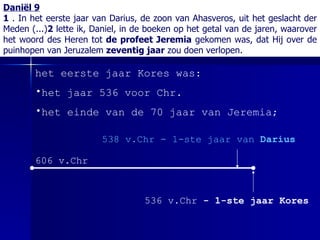 Daniël 9 1  . In het eerste jaar van Darius, de zoon van Ahasveros, uit het geslacht der Meden (...) 2  lette ik, Daniel, in de boeken op het getal van de jaren, waarover het woord des Heren tot  de profeet Jeremia  gekomen was, dat Hij over de puinhopen van Jeruzalem  zeventig jaar  zou doen verlopen. het eerste jaar Kores was: het jaar 536 voor Chr. het einde van de 70 jaar van Jeremia; 606 v.Chr 538 v.Chr - 1-ste jaar van  Darius 536 v.Chr  - 1-ste jaar Kores 