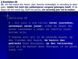 2 Kronieken 36 21 . om het woord des Heren, door Jeremia verkondigd, in vervulling te doen gaan:  totdat het land zijn sabbatsjaren vergoed gekregen heeft . Al de dagen die het woest lag, heeft het gerust,  om zeventig jaar vol te maken .   Leviticus 25 8 . Gij zult u ook tellen  zeven jaarweken ,  zevenmaal zeven jaren ; zodat de dagen der zeven jaarweken u negen en veertig jaren zullen zijn. 9 Daarna zult gij in de zevende maand, op den tienden der maand,  de bazuin des geklanks  doen doorgaan;  op den verzoendag  zult gij de bazuin doen doorgaan in uw ganse land.  >>> 