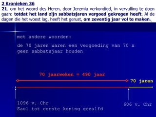 2 Kronieken 36 21 . om het woord des Heren, door Jeremia verkondigd, in vervulling te doen gaan:  totdat het land zijn sabbatsjaren vergoed gekregen heeft . Al de dagen die het woest lag, heeft het gerust,  om zeventig jaar vol te maken .   606 v. Chr 1096 v. Chr Saul tot eerste koning gezalfd 70 jaarweken = 490 jaar  met andere woorden: de 70 jaren waren een vergoeding van 70 x geen sabbatsjaar houden  70 jaren 
