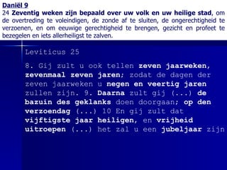 Daniël 9 24  Zeventig weken zijn bepaald over uw volk en uw heilige stad , om de overtreding te voleindigen, de zonde af te sluiten, de ongerechtigheid te verzoenen, en om eeuwige gerechtigheid te brengen, gezicht en profeet te bezegelen en iets allerheiligst te zalven. Leviticus 25 8.  Gij zult u ook tellen  zeven jaarweken ,  zevenmaal zeven jaren ; zodat de dagen der zeven jaarweken u  negen en veertig jaren  zullen zijn.  9.  Daarna  zult gij  (...)   de bazuin des geklanks  doen doorgaan;  op den verzoendag   (...)   10 En gij zult dat  vijftigste jaar heiligen , en  vrijheid uitroepen   (...)  het zal u een  jubeljaar  zijn 