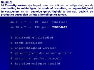 Daniël 9 24  Zeventig weken  zijn bepaald over uw volk en uw heilige stad, om de  overtreding te voleindigen , de  zonde af te sluiten , de  ongerechtigheid te verzoenen , en om  eeuwige gerechtigheid  te brengen,  gezicht en profeet te bezegelen  en  iets allerheiligst te zalven . na 7  x 7  =  49  jaar: jubeljaar na 70 x 7  =  490 jaar:  JUBELJAAR overtreding voleindigd zonde afgesloten ongerechtigheid verzoend gerechtigheid der aeonen gebracht gezicht en profeet bezegeld het allerheiligste gezalfd 