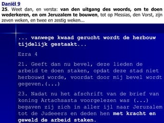 Daniël 9 25 . Weet dan, en versta:  van den uitgang des woords, om te doen wederkeren, en om Jeruzalem te bouwen , tot op Messias, den Vorst, zijn zeven weken, en twee en zestig weken... ... vanwege kwaad gerucht wordt de herbouw tijdelijk gestaakt... Ezra 4 21. Geeft dan nu bevel, deze lieden de arbeid te doen staken, opdat deze stad niet herbouwd worde,  voordat  door mij bevel wordt gegeven.(...) 23. Nadat nu het afschrift van de brief van koning Artachsasta voorgelezen was  (...)  begaven zij zich in aller ijl naar Jeruzalem tot de Judeeers en deden hen  met kracht en geweld de arbeid staken . 