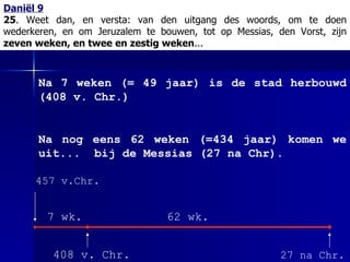 Daniël 9 25 . Weet dan, en versta:   van den uitgang des woords, om te doen wederkeren, en om Jeruzalem te bouwen, tot op Messias, den Vorst, zijn  zeven weken, en twee en zestig weken ... 457 v.Chr.  27 na Chr. Na 7 weken (= 49 jaar) is de stad herbouwd (408 v. Chr.) Na nog eens 62 weken (=434 jaar) komen we uit...  bij de Messias (27 na Chr). 408 v. Chr. 7 wk. 62 wk. 