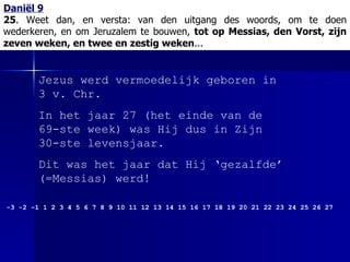 Daniël 9 25 . Weet dan, en versta:   van den uitgang des woords, om te doen wederkeren, en om Jeruzalem te bouwen,  tot op Messias, den Vorst, zijn zeven weken, en twee en zestig weken ... Jezus werd vermoedelijk geboren in 3 v. Chr.  In het jaar 27 (het einde van de 69-ste week) was Hij dus in Zijn 30-ste levensjaar. Dit was het jaar dat Hij ‘gezalfde’ (=Messias) werd!  -3 -2 -1 1 2 3 4 5 6 7 8 9 10 11 12 13 14 15 16 17 18 19 20 21 22 23 24 25 26 27 