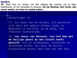 Daniël 9 25 . Weet dan, en versta:   van den uitgang des woords, om te doen wederkeren, en om Jeruzalem te bouwen,  tot op Messias, den Vorst, zijn zeven weken, en twee en zestig weken ... Handelingen 10 37. Gij weet van de dingen, die geschied zijn door het gehele Joodse land, te beginnen in Galilea, na de doop, die Johannes verkondigde, 38.  van Jezus van Nazaret, hoe God Hem met de heilige geest en met kracht heeft gezalfd . Hij is rondgegaan, weldoende en genezende allen, die door de duivel overweldigd waren; want God was met Hem. 