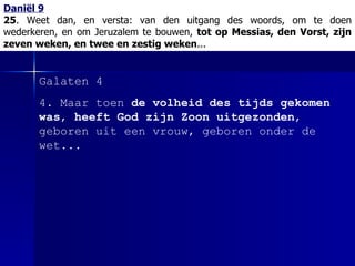 Daniël 9 25 . Weet dan, en versta:   van den uitgang des woords, om te doen wederkeren, en om Jeruzalem te bouwen,  tot op Messias, den Vorst, zijn zeven weken, en twee en zestig weken ... Galaten 4 4. Maar toen  de volheid des tijds gekomen was ,  heeft God zijn Zoon uitgezonden , geboren uit een vrouw, geboren onder de wet... 