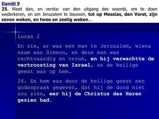 Daniël 9 25 . Weet dan, en versta:   van den uitgang des woords, om te doen wederkeren, en om Jeruzalem te bouwen,  tot op Messias, den Vorst, zijn zeven weken, en twee en zestig weken ... Lucas 2 En zie, er was een man te Jeruzalem, wiens naam was Simeon, en deze man was rechtvaardig en vroom,  en hij verwachtte de vertroosting van Israel , en de heilige geest was op hem. 26. En hem was door de heilige geest een godsspraak gegeven, dat hij de dood niet zou zien,  eer hij de Christus des Heren gezien had . 