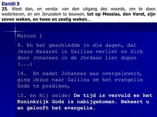 Daniël 9 25 . Weet dan, en versta:   van den uitgang des woords, om te doen wederkeren, en om Jeruzalem te bouwen,  tot op Messias, den Vorst, zijn zeven weken, en twee en zestig weken ... Marcus 1 9. En het geschiedde in die dagen, dat Jezus Nazaret in Galilea verliet en Zich door Johannes in de Jordaan liet dopen (...) 14.  En nadat Johannes was overgeleverd, ging Jezus naar Galilea om het evangelie Gods te prediken, 15. en Hij zeide:  De tijd is vervuld en het Koninkrijk Gods is nabijgekomen. Bekeert u en gelooft het evangelie. 