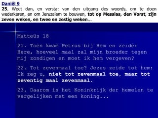 Daniël 9 25 . Weet dan, en versta:   van den uitgang des woords, om te doen wederkeren, en om Jeruzalem te bouwen,  tot op Messias, den Vorst, zijn zeven weken, en twee en zestig weken ... Matteüs 18 21. Toen kwam Petrus bij Hem en zeide: Here, hoeveel maal zal mijn broeder tegen mij zondigen en moet ik hem vergeven? 22. Tot zevenmaal toe? Jezus zeide tot hem: Ik zeg u,  niet tot zevenmaal toe, maar tot zeventig maal zevenmaal . 23. Daarom is het Koninkrijk der hemelen te vergelijken met een koning... 