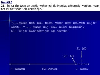 Daniël 9 26 . En na die twee en zestig weken zal de Messias uitgeroeid worden, maar het zal niet voor Hem zelven zijn... “ ...maar het zal niet voor Hem zelven zijn” Lett. “... maar Hij zal niet hebben”,  nl. Zijn Koninkrijk op aarde. 7 weken 62 weken 1 week 27 AD 31 AD 
