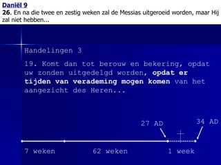Daniël 9 26 . En na die twee en zestig weken zal de Messias uitgeroeid worden, maar Hij zal niet hebben... Handelingen 3 19. Komt dan tot berouw en bekering, opdat uw zonden uitgedelgd worden,  opdat er tijden van verademing mogen komen  van het aangezicht des Heren... 7 weken 62 weken 1 week 27 AD 34 AD 