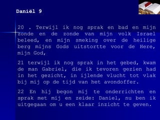 20 . Terwijl ik nog sprak en bad en mijn zonde en de zonde van mijn volk Israel beleed, en mijn smeking over de heilige berg mijns Gods uitstortte voor de Here, mijn God, 21 terwijl ik nog sprak in het gebed, kwam de man Gabriel, die ik tevoren gezien had in het gezicht, in ijlende vlucht tot vlak bij mij op de tijd van het avondoffer. 22 En hij begon mij te onderrichten en sprak met mij en zeide: Daniel, nu ben ik uitgegaan om u een klaar inzicht te geven. Daniël 9 