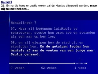 Daniël 9 26 . En na die twee en zestig weken zal de Messias uitgeroeid worden,  maar Hij zal niet hebben... Handelingen 7 57. Maar zij begonnen luidkeels te schreeuwen, stopte hun oren toe en stormden als een man op hem los; 58. en zij wierpen hem de stad uit en stenigden hem.  En de getuigen legden hun mantels af aan de voeten van een jonge man, Saulus genaamd . 7 weken 62 weken 1 week 