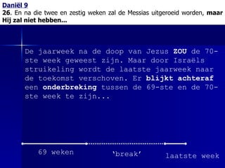 Daniël 9 26 . En na die twee en zestig weken zal de Messias uitgeroeid worden,  maar Hij zal niet hebben... De jaarweek na de doop van Jezus  ZOU  de 70-ste week geweest zijn. Maar door Israëls struikeling wordt de laatste jaarweek naar de toekomst verschoven. Er  blijkt achteraf  een  onderbreking  tussen de 69-ste en de 70-ste week te zijn... 69 weken ‘ break’ laatste week 