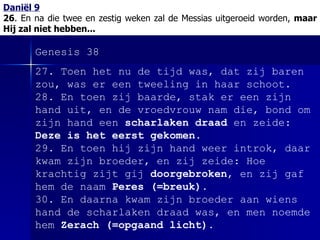 Daniël 9 26 . En na die twee en zestig weken zal de Messias uitgeroeid worden,  maar Hij zal niet hebben... Genesis 38 27. Toen het nu de tijd was, dat zij baren zou, was er een tweeling in haar schoot. 28. En toen zij baarde, stak er een zijn hand uit, en de vroedvrouw nam die, bond om zijn hand een  scharlaken draad  en zeide:  Deze is het eerst gekomen . 29. En toen hij zijn hand weer introk, daar kwam zijn broeder, en zij zeide: Hoe krachtig zijt gij  doorgebroken , en zij gaf hem de naam  Peres (=breuk) . 30. En daarna kwam zijn broeder aan wiens hand de scharlaken draad was, en men noemde hem  Zerach (=opgaand licht) . 
