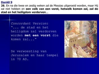 Daniël 9 26 . En na die twee en zestig weken zal de Messias uitgeroeid worden, maar Hij zal niet hebben en  een volk van een vorst, hetwelk komen zal, zal de stad en het heiligdom verderven ... Concordant Version : “... de stad en het heiligdom zal verdorven worden  met een vorst  die komen zal...” De verwoesting van Jeruzalem en haar tempel in 70 AD. 