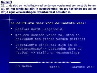 Daniël 9 26 . ... de stad en het heiligdom zal verdorven worden met een vorst die komen zal,  en het einde zal zijn in overstroming; en tot het einde toe zal er strijd zijn: verwoestingen, waartoe vast besloten is. na de 69-ste maar vóór de laatste week: Messias wordt uitgeroeid; met een komende vorst zal stad en heiligdom ten gronde worden gericht; Jeruzalem’s einde zal zijn in de ‘overstroming’(= vertreden door de naties) => strijd en verwoesting; 69 weken ‘ break’ laatste week 