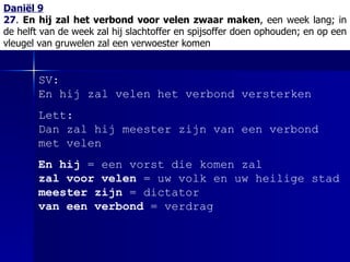 Daniël 9 27 .  En hij zal het verbond voor velen zwaar maken , een week lang; in de helft van de week zal hij slachtoffer en spijsoffer doen ophouden; en op een vleugel van gruwelen zal een verwoester komen SV: En hij zal velen het verbond versterken Lett: Dan zal hij meester zijn van een verbond met velen En hij  = een vorst die komen zal   zal voor velen  = uw volk en uw heilige stad  meester zijn  = dictator van een verbond  = verdrag 