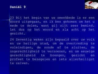 23 Bij het begin van uw smeekbede is er een woord uitgegaan, en ik ben gekomen om het u mede te delen, want gij zijt zeer bemind. Let dus op het woord en sla acht op het gezicht. 24 Zeventig weken zijn bepaald over uw volk en uw heilige stad, om de overtreding te voleindigen, de zonde af te sluiten, de ongerechtigheid te verzoenen, en om eeuwige gerechtigheid te brengen, gezicht en profeet te bezegelen en iets allerheiligst te zalven. Daniël 9 