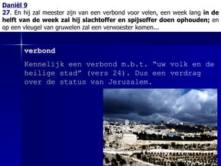 Daniël 9 27 .  En hij zal meester zijn van een verbond voor velen, een week lang  in de helft van de week zal hij slachtoffer en spijsoffer doen ophouden;  en op een vleugel van gruwelen zal een verwoester komen... verbond Kennelijk een verbond m.b.t. “uw volk en de heilige stad” (vers 24). Dus een verdrag over de status van Jeruzalem.  
