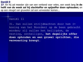 Daniël 9 27 .  En hij zal meester zijn van een verbond voor velen, een week lang  in de helft van de week zal hij slachtoffer en spijsoffer doen ophouden;  en op een vleugel van gruwelen zal een verwoester komen... Daniël 11 31.  Dan zullen strijdmachten door hem  (= koning van het Noorden)  op de been gebracht worden; zij zullen het heiligdom, de vesting, ontheiligen,  het dagelijks offer doen ophouden en een gruwel oprichten, die verwoesting brengt.   
