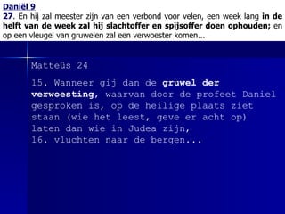 Daniël 9 27 .  En hij zal meester zijn van een verbond voor velen, een week lang  in de helft van de week zal hij slachtoffer en spijsoffer doen ophouden;  en op een vleugel van gruwelen zal een verwoester komen... Matteüs 24 15. Wanneer gij dan de  gruwel der verwoesting , waarvan door de profeet Daniel gesproken is, op de heilige plaats ziet staan (wie het leest, geve er acht op) laten dan wie in Judea zijn, 16. vluchten naar de bergen. ..  