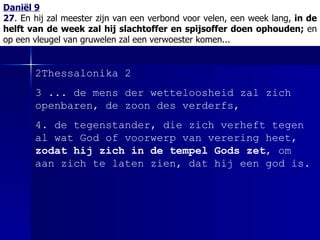Daniël 9 27 .  En hij zal meester zijn van een verbond voor velen, een week lang,  in de helft van de week zal hij slachtoffer en spijsoffer doen ophouden;  en op een vleugel van gruwelen zal een verwoester komen... 2Thessalonika 2 3 ... de mens der wetteloosheid zal zich openbaren, de zoon des verderfs, 4. de tegenstander, die zich verheft tegen al wat God of voorwerp van verering heet,  zodat hij zich in de tempel Gods zet , om aan zich te laten zien, dat hij een god is.  