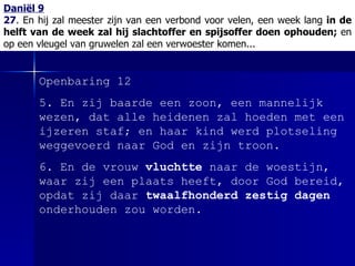 Daniël 9 27 .  En hij zal meester zijn van een verbond voor velen, een week lang  in de helft van de week zal hij slachtoffer en spijsoffer doen ophouden;  en op een vleugel van gruwelen zal een verwoester komen... Openbaring 12 5.  En zij baarde een zoon, een mannelijk wezen, dat alle heidenen zal hoeden met een ijzeren staf; en haar kind werd plotseling weggevoerd naar God en zijn troon. 6.  En de vrouw  vluchtte  naar de woestijn, waar zij een plaats heeft, door God bereid, opdat zij daar  twaalfhonderd zestig dagen  onderhouden zou worden. 
