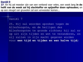 Daniël 9 27 .  En hij zal meester zijn van een verbond voor velen, een week lang  in de helft van de week zal hij slachtoffer en spijsoffer doen ophouden;  en op een vleugel van gruwelen zal een verwoester komen... Daniël 7 25.  Hij zal woorden spreken tegen de Allerhoogste, en de heiligen des Allerhoogsten te gronde richten; hij zal er op uit zijn tijden en wet te veranderen, en zij zullen in zijn macht gegeven worden voor  een tijd en tijden en een halve tijd ; 
