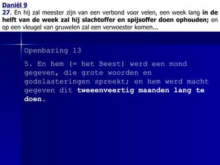 Daniël 9 27 .  En hij zal meester zijn van een verbond voor velen, een week lang  in de helft van de week zal hij slachtoffer en spijsoffer doen ophouden;  en op een vleugel van gruwelen zal een verwoester komen... Openbaring 13 5.  En hem  (= het Beest)  werd een mond gegeven, die grote woorden en godslasteringen spreekt; en hem werd macht gegeven dit  tweeenveertig maanden lang te doen . 