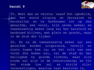 25. Weet dan en versta: vanaf het ogenblik, dat het woord uitging om Jeruzalem te herstellen en te herbouwen tot op een gezalfde, een vorst, zijn zeven weken; en tweeenzestig weken lang zal het hersteld en herbouwd blijven, met plein en gracht, maar in de druk der tijden. 26. En na de tweeenzestig weken zal een gezalfde worden uitgeroeid, terwijl er niets tegen hem is; en het volk van een vorst die komen zal, zal de stad en het heiligdom te gronde richten, maar zijn einde zal zijn in de overstroming; en tot het einde toe zal er strijd zijn: verwoestingen, waartoe vast besloten is. Daniël 9 