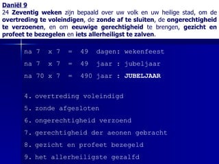 Daniël 9 24  Zeventig weken  zijn bepaald over uw volk en uw heilige stad, om de  overtreding te voleindigen , de  zonde af te sluiten , de  ongerechtigheid te verzoenen , en om  eeuwige gerechtigheid  te brengen,  gezicht en profeet te bezegelen  en  iets allerheiligst te zalven . na 7  x 7  =  49  dagen: wekenfeest na 7  x 7  =  49  jaar : jubeljaar na 70 x 7  =  490 jaar :  JUBELJAAR overtreding voleindigd zonde afgesloten ongerechtigheid verzoend gerechtigheid der aeonen gebracht gezicht en profeet bezegeld het allerheiligste gezalfd 