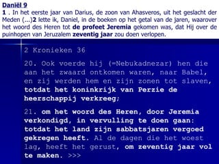 Daniël 9 1  . In het eerste jaar van Darius, de zoon van Ahasveros, uit het geslacht der Meden (...) 2  lette ik, Daniel, in de boeken op het getal van de jaren, waarover het woord des Heren tot  de profeet Jeremia  gekomen was, dat Hij over de puinhopen van Jeruzalem  zeventig jaar  zou doen verlopen. 2   Kronieken 36 20. Ook voerde hij (=Nebukadnezar) hen die aan het zwaard ontkomen waren, naar Babel, en zij werden hem en zijn zonen tot slaven,  totdat het koninkrijk van Perzie de heerschappij verkreeg ;   21.  om het woord des Heren, door Jeremia verkondigd, in vervulling te doen gaan :  totdat het land zijn sabbatsjaren vergoed gekregen heeft . Al de dagen die het woest lag, heeft het gerust,  om zeventig jaar vol te maken .  >>> 