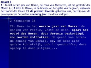 Daniël 9 1  . In het eerste jaar van Darius, de zoon van Ahasveros, uit het geslacht der Meden (...) 2  lette ik, Daniel, in de boeken op het getal van de jaren, waarover het woord des Heren tot  de profeet Jeremia  gekomen was, dat Hij over de puinhopen van Jeruzalem  zeventig jaar  zou doen verlopen. 2 Kronieken 36 22 .  Maar in het  eerste jaar van Kores , de koning van Perzie, wekte de  Here ,  opdat het woord des Heren, door Jeremia verkondigd, zou worden voltrokken , de geest van Kores, de koning van Perzie, op, om door zijn gehele koninkrijk, ook in geschrifte, deze oproep te doen uitgaan :...  