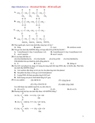 http://ebook.here.vn – Download Tài li u – ð thi mi n phí
            H        H        H        H
            |        |        |        |
   A. −CH − C − CH − C − CH − C − CH − C −
         2        2        2        2
            |        |        |        |
            CH3      CH3      CH3      CH3
            H H               H H
            | |               | |
   B. −CH − C − C − CH − CH − C − C − CH −
         2            2    2            2
            | |               | |
            Cl Cl             Cl Cl
                 H                    H
                 |                    |
   C. −CH − C = C − CH − CH − C = C − CH −
         2            2    2            2
               |                    |
              Cl                   Cl
               H          H          H          H
                 |        |           |         |
   D. −
        CH 2 − C − CH 2 − C − CH 2 − C − CH 2 − C −
                 |        |           |         |
               OOCCH3 OOCCH3 OOCCH3 OOCCH3
23. Theo ngu n g c, lo i tơ nào dư i ñây cùng lo i v i len ?
    A. bông                     B. capron                C. visco             D. xenlulozơ axetat
24. Tên g i nào dư i ñây KHÔNG ñúng v i h p ch t (CH3)2CHCH2CH2OH ?
    A. 3-metylbutanol-1 (hay 3-metylbutan-1-ol)          B. 2-metylbutanol-4 ( hay 2-metylbutan-4-ol)
    C. ancol i-pentylic                                  D. ancol i-amylic
25. Có các h p ch t h u cơ :
    (X) CH3CH(OH)CH2CH3 (Y) CH3CH2OH                   (Z) (CH3)3COH       (T) CH3CH(OH)CH3
    Ch t ñehiñrat hóa t o thành ba olefin ñ ng phân là :
    A. X                        B. Y và Z                C. T                    D. không có
26. Cho 0,01 mol phenol tác d ng v i lư ng dư dung d ch h n h p HNO3 ñ c và H2SO4 ñ c. Phát bi u
    nào dư i ñây KHÔNG ñúng ?
    A. Axit sunfuric ñ c ñóng vai trò xúc tác cho ph n ng nitro hóa phenol.
    B. S n ph m thu ñư c có tên g i 2,4,6-trinitrophenol.
    C. Lư ng HNO3 ñã tham gia ph n ng là 0,03 mol.
    D. Kh i lư ng axit picric hình thành b ng 6,87 gam.
27. Có các anñehit :        (X) HCH=O                                (Y) CH CH=O
                                                                          3

                          (Z) CH2=CH-CH=O                         (T) OHC-CH2-CHO
    Các ch t thu c lo i anñehit m ch h , no, ñơn ch c là :
    A. (X) và (Y).               B. (Y).                C. (Z).               D. (Z) và (T).
28. Phương trình hoá h c nào dư i ñây ñư c vi t KHÔNG ñúng ?
               H
    A. CH3 C + HOH              CH3 CH OH
               O                      OH
               H
     B. CH3 C + HOCH3           CH3 CH OCH3
               O                      OH
                H
    C. CH3 C + HCN               CH3 CH CN
                O                       OH

                                                                                                    3
 