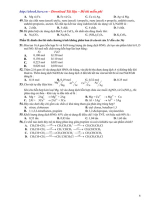 http://ebook.here.vn – Download Tài li u – ð thi mi n phí
   A. Mg và Fe.                  B. Fe và Cu.             C. Cu và Ag.             D. Ag và Mg.
49. Xét các ch t rư u (ancol) etylic, rư u (ancol) i-propylic, rư u (ancol) n-propylic, anñehit axetic,
    anñehit propionic, axeton. S ch t t o k t t a vàng ioñofom khi tác d ng v i I2/NaOH là :
    A. 2 ch t.                   B. 3 ch t.               C. 4 ch t.               D. 5 ch t.
50. ð phân bi t các dung d ch BaCl2 và CaCl2, t t nh t nên dùng thu c th :
    A. Na2CO3.                   B. Na2SO4.               C. (NH4)2C2O4.           D. K2CrO4.
Ph n II: dành cho thí sinh chương trình không phân ban (6 câu-t câu 51 ñ n câu 56)
51. Hòa tan 16,4 gam h n h p Fe và FeO trong lư ng dư dung d ch HNO3 ch t o s n ph m kh là 0,15
    mol NO. S mol m i ch t trong h n h p l n lư t b ng :
                 Fe           FeO
    A.        0,100 mol    0,150 mol
    B.        0,150 mol    0,110 mol
    C.        0,225 mol    0,053 mol
    D.        0,020 mol    0,030 mol
52. Thêm 2,16 gam Al vào dung d ch HNO3 r t loãng, v a ñ thì thu ñư c dung d ch A và không th y khí
    thoát ra. Thêm dung d ch NaOH dư vào dung d ch A ñ n khi k t t a v a tan h t thì s mol NaOH ñã
    dùng là :
    A. 0,16 mol                 B. 0,19 mol            C. 0,32 mol                D. 0,35 mol
                                Mg 2 +        Al3 +        Cu 2 +        Ag +
53. Cho tr t t dãy ñi n hóa :            Mg           Al            Cu          Ag
    Khi cho h n h p kim lo i Mg, Al vào dung d ch h n h p ch a các mu i AgNO3 và Cu(NO3)2, thì
    ph n ng oxi hóa – kh x y ra ñ u tiên s là :
    A. Mg + 2Ag+ → Mg2+ + 2Ag                         B. Mg + Cu2+ → Mg2+ + Cu
                    2+         3+
    C. 2Al + 3Cu        → 2Al + 3Cu                   D. Al + 3Ag+ → Al3+ + 3Ag
54. Dãy nào dư i ñây ch g m các ch t có kh năng tham gia ph n ng trùng h p?
    A. stiren, clobenzen                              B. etyl clorua, butañien-1,3
    B. 1,1,2,2-tetrafloeten, propilen                 D. 1,2-ñiclopropan, vinylaxetilen
55. Kh i lư ng dung d ch HNO3 65% c n s d ng ñ ñi u ch 1 t n TNT, v i hi u su t 80% là :
    A. 0,53 t n                  B. 0,83 t n          C. 1,04 t n              D. 1,60 t n
56. Cơ ch nào dư i ñây mô+ t ñúng ph n ng gi a propilen và axit clohiñric t o s n ph m chính?
                                                   −
    A. CH3CH=CH2 +H → CH3CH2CH2+ +Cl → CH3CH2CH2Cl
                                              
                             +                   −
    B. CH3CH=CH2 +H → CH3+CHCH3 +Cl → CH3CHClCH3
                                             
                            −                      +
    C. CH3CH=CH2 +Cl → CH3CHClCH2- +H → CH3CHClCH3
                                              
                            −                      +
    D. CH3CH=CH2 +Cl → CH3-CHCH2Cl +H → CH3CH2CH2Cl
                                              




                                                                                                          6
 