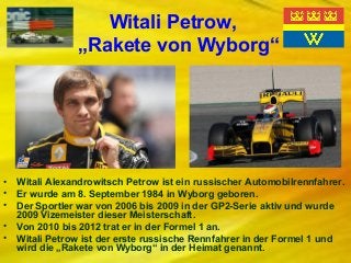 Witali Petrow,
„Rakete von Wyborg“

•
•
•
•
•

Witali Alexandrowitsch Petrow ist ein russischer Automobilrennfahrer.
Er wurde am 8. September 1984 in Wyborg geboren.
Der Sportler war von 2006 bis 2009 in der GP2-Serie aktiv und wurde
2009 Vizemeister dieser Meisterschaft.
Von 2010 bis 2012 trat er in der Formel 1 an.
Witali Petrow ist der erste russische Rennfahrer in der Formel 1 und
wird die „Rakete von Wyborg“ in der Heimat genannt.

 