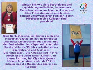 Wissen Sie, wie viele bescheidene und
zugleich ungewöhnliche, interessante
Menschen neben uns leben und arbeiten!
Meine Präsentation ist gerade einer
solchen ungewöhnlichen Familien, deren
Mitglieder meine Kollegen sind,
gewidmet.

Olga Gontscharenko ist Meister des Sports
in Sportakrobatik. Sie hat die Ehrentitel
„der beste Kindertrainer des Landes“ und
der Bestarbeiter der Körperkultur und des
Sports. Mehr als 30 Jahre arbeitet sie als
Sportlehrerin und Trainer in
Sportakrobatik. Die Antriebskraft in ihrer
Arbeit ist die Liebe zu den Kindern. In
dieser Richtung hat Olga Alexejewna
höchste Ergebnisse: mehr als 20 ihre
Schüler sind die Meister des Sports von
Russland.

 