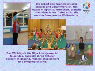 Die Arbeit des Trainers ist sehr
schwer und verantwortlich. Um
etwas in Sport zu erreichen, braucht
man viele Jahre. Dabei nicht alle
werden Europa-oder Weltmeister.

Das Wichtigste für Olga Alexejewna ist
folgendes, dass alle ihren Schüler
körperlich gesund, munter, diszipliniert
und umgänglich sind.

 