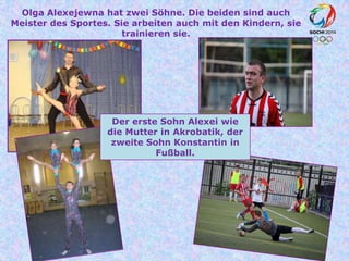 Olga Alexejewna hat zwei Söhne. Die beiden sind auch
Meister des Sportes. Sie arbeiten auch mit den Kindern, sie
trainieren sie.

Der erste Sohn Alexei wie
die Mutter in Akrobatik, der
zweite Sohn Konstantin in
Fußball.

 