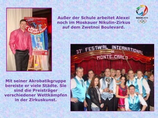 Außer der Schule arbeitet Alexei
noch im Moskauer Nikulin-Zirkus
auf dem Zwetnoi Boulevard.

Mit seiner Akrobatikgruppe
bereiste er viele Städte. Sie
sind die Preisträger
verschiedener Wettkämpfen
in der Zirkuskunst.

 