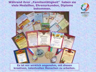 Während ihrer „Familientätigkeit“ haben sie
viele Medaillen, Ehrenurkunden, Diplome
bekommen.

Es ist mir wirklich angenehm, mit diesen
kreativen, talentvollen Menschen zu arbeiten.

 
