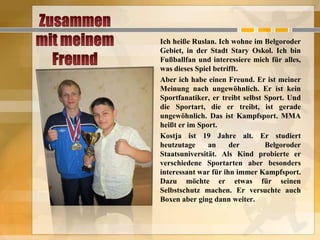 Ich heiße Ruslan. Ich wohne im Belgoroder
Gebiet, in der Stadt Stary Oskol. Ich bin
Fußballfan und interessiere mich für alles,
was dieses Spiel betrifft.
Aber ich habe einen Freund. Er ist meiner
Meinung nach ungewöhnlich. Er ist kein
Sportfanatiker, er treibt selbst Sport. Und
die Sportart, die er treibt, ist gerade
ungewöhnlich. Das ist Kampfsport. MMA
heißt er im Sport.
Kostja ist 19 Jahre alt. Er studiert
heutzutage
an
der
Belgoroder
Staatsuniversität. Als Kind probierte er
verschiedene Sportarten aber besonders
interessant war für ihn immer Kampfsport.
Dazu möchte er etwas für seinen
Selbstschutz machen. Er versuchte auch
Boxen aber ging dann weiter.

 