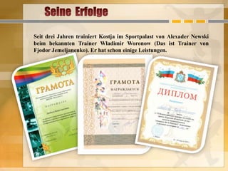 Seit drei Jahren trainiert Kostja im Sportpalast von Alexader Newski
beim bekannten Trainer Wladimir Woronow (Das ist Trainer von
Fjodor Jemeljanenko). Er hat schon einige Leistungen.

 