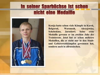 Kostja hatte schon viele Kämpfe in Kursk,
Belgorod,
Woronesh,
Alexejewka,
Schebekino, Jaroslawl. Seine erste
Medaille gewann er im zweiten Jahr des
Trainierens. Jetzt hat er schon mehrere
Medaillen, die er nicht nur in den Stadtund Gebietswettkämpfen gewonnen hat,
sondern auch in allrussischen.

 